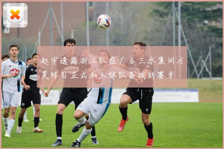 赵宇透露浙江队在广东三水集训方昊昨日正式加入球队备战新赛季