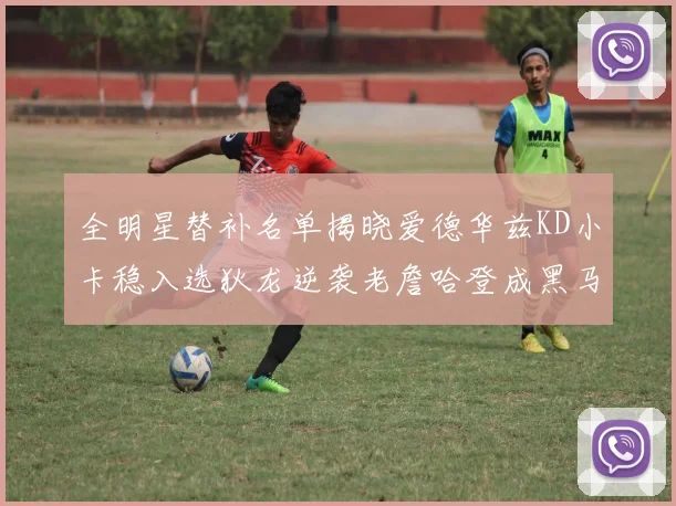 全明星替补名单揭晓爱德华兹KD小卡稳入选狄龙逆袭老詹哈登成黑马