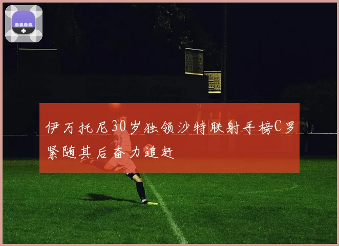伊万托尼30岁独领沙特联射手榜C罗紧随其后奋力追赶