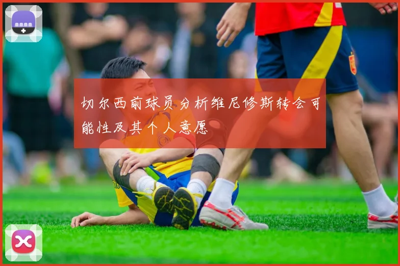 切尔西前球员分析维尼修斯转会可能性及其个人意愿