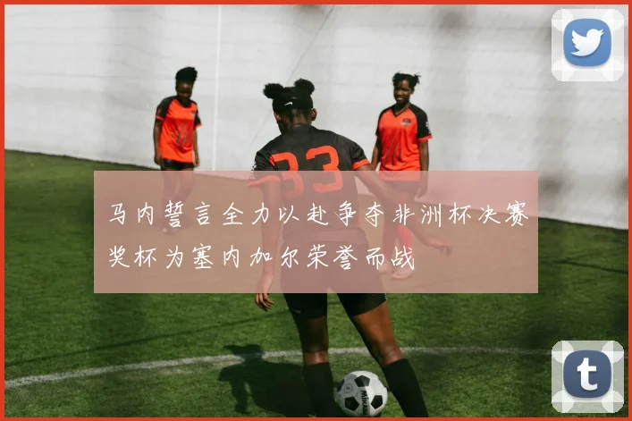 马内誓言全力以赴争夺非洲杯决赛奖杯为塞内加尔荣誉而战