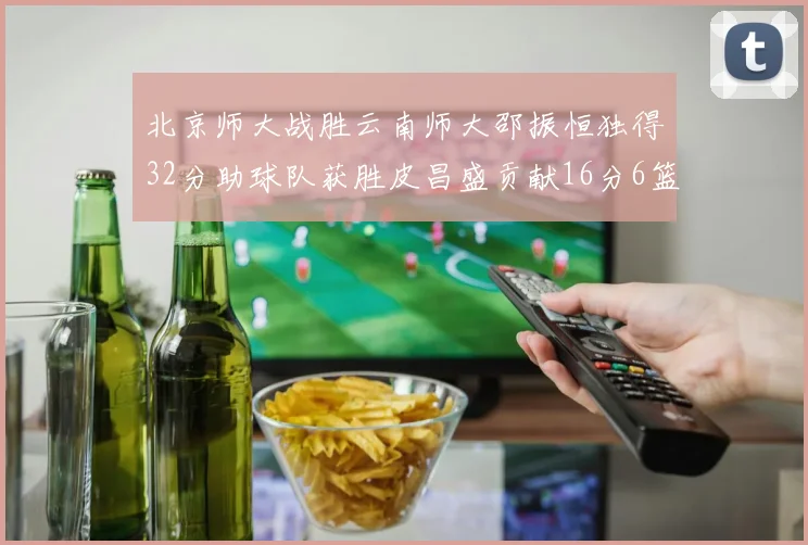北京师大战胜云南师大邵振恒独得32分助球队获胜皮昌盛贡献16分6篮板5助攻