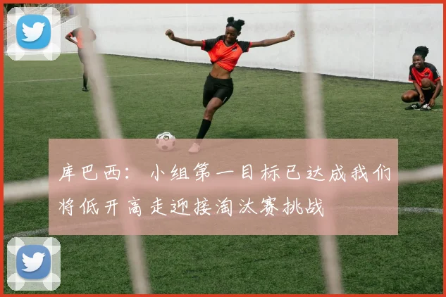 库巴西：小组第一目标已达成我们将低开高走迎接淘汰赛挑战