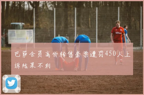 巴萨会员高价转售套票遭罚450人上诉结果不利