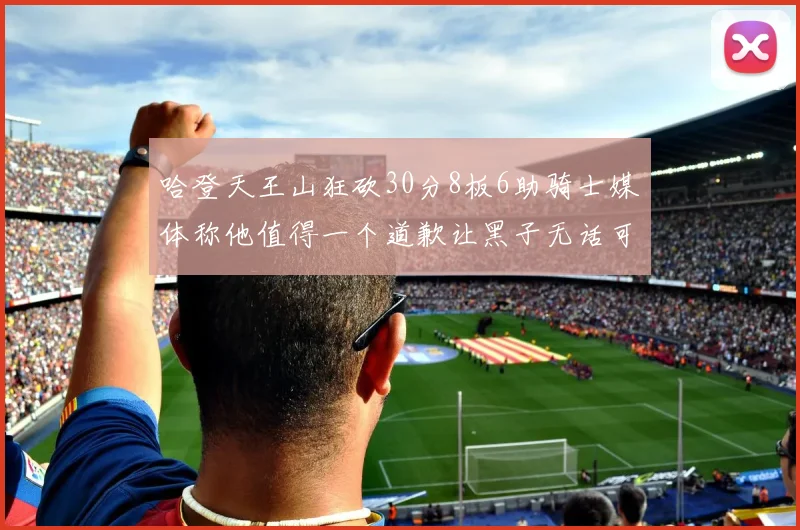 哈登天王山狂砍30分8板6助骑士媒体称他值得一个道歉让黑子无话可说
