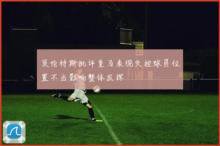 莫伦特斯批评皇马表现失控球员位置不当影响整体发挥