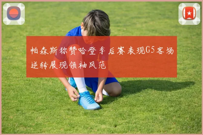 帕森斯称赞哈登季后赛表现G5客场逆转展现领袖风范