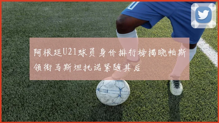 阿根廷U21球员身价排行榜揭晓帕斯领衔马斯坦托诺紧随其后