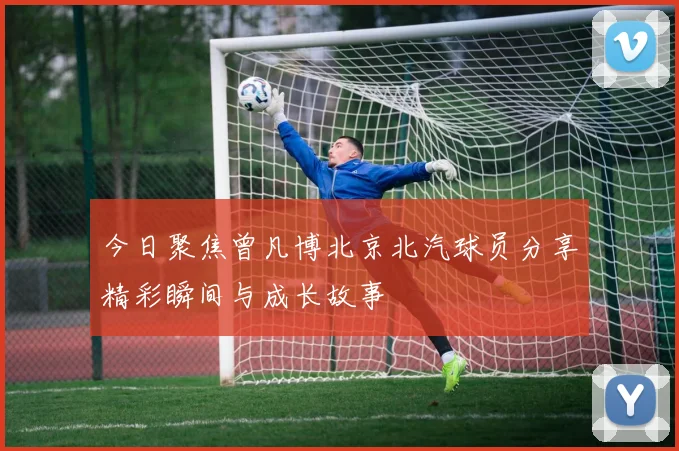 今日聚焦曾凡博北京北汽球员分享精彩瞬间与成长故事