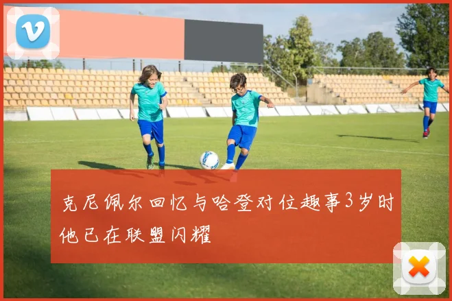 克尼佩尔回忆与哈登对位趣事3岁时他已在联盟闪耀