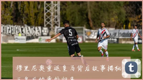 穆里尼奥重返皇马背后故事揭秘十三年后的意外归来