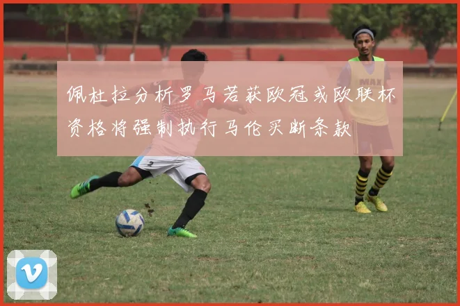 佩杜拉分析罗马若获欧冠或欧联杯资格将强制执行马伦买断条款