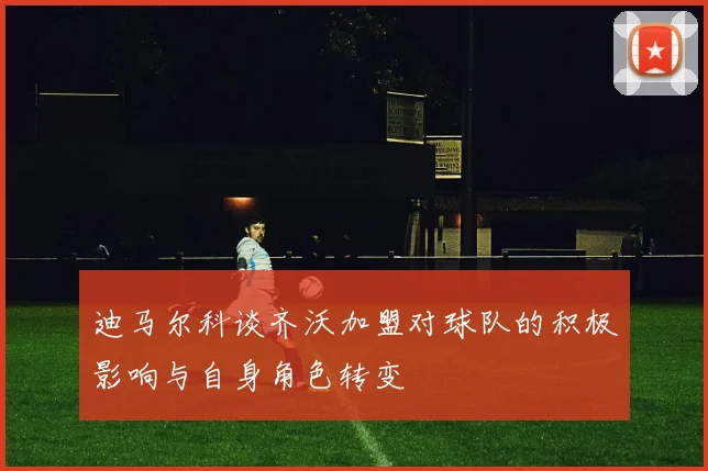 迪马尔科谈齐沃加盟对球队的积极影响与自身角色转变