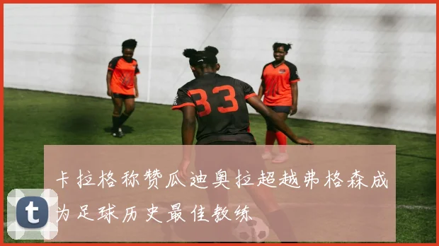 卡拉格称赞瓜迪奥拉超越弗格森成为足球历史最佳教练